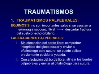 TRAUMATISMOS
1. TRAUMATISMOS PALPEBRALES:
EQUIMOSIS: no son importantes salvo si se asocian a
hemorragia subconjuntival
descartar fractura
del suelo o techo orbitario.
LACERACIONES PALPEBRALES:
i. Sin afectación del borde libre: comprobar
integridad del globo ocular y enviar al
oftalmólogo para sutura, se puede aplicar
previamente povidona yodada.
ii. Con afectación del borde libre: alinear los bordes
palpebrales y enviar al oftalmólogo para sutura.

 