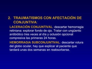 2. TRAUMATISMOS CON AFECTACIÓN DE
CONJUNTIVA:
LACERACIÓN CONJUNTIVAL: descartar hemorragia
retiniana: explorar fondo de ojo. Tratar con ungüento
antibiótico tres veces al día y oclusión opcional
compresiva las primeras 24 horas.
HEMORRAGIA SUBCONJUNTIVAL: descartar rotura
del globo ocular, hay que explicar al paciente que
tardará unas dos semanas en reabsorberse.

 