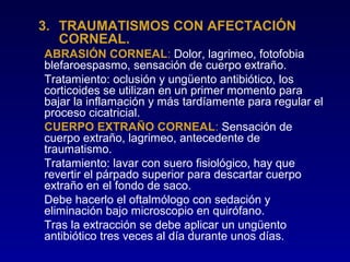 3. TRAUMATISMOS CON AFECTACIÓN
CORNEAL.
ABRASIÓN CORNEAL: Dolor, lagrimeo, fotofobia
blefaroespasmo, sensación de cuerpo extraño.
Tratamiento: oclusión y ungüento antibiótico, los
corticoides se utilizan en un primer momento para
bajar la inflamación y más tardíamente para regular el
proceso cicatricial.
CUERPO EXTRAÑO CORNEAL: Sensación de
cuerpo extraño, lagrimeo, antecedente de
traumatismo.
Tratamiento: lavar con suero fisiológico, hay que
revertir el párpado superior para descartar cuerpo
extraño en el fondo de saco.
Debe hacerlo el oftalmólogo con sedación y
eliminación bajo microscopio en quirófano.
Tras la extracción se debe aplicar un ungüento
antibiótico tres veces al día durante unos días.

 