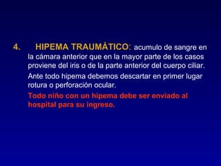 4.

HIPEMA TRAUMÁTICO: acumulo de sangre en
la cámara anterior que en la mayor parte de los casos
proviene del iris o de la parte anterior del cuerpo ciliar.
Ante todo hipema debemos descartar en primer lugar
rotura o perforación ocular.
Todo niño con un hipema debe ser enviado al
hospital para su ingreso.

 