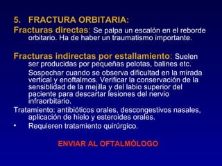 5. FRACTURA ORBITARIA:
Fracturas directas: Se palpa un escalón en el reborde
orbitario. Ha de haber un traumatismo importante.

Fracturas indirectas por estallamiento: Suelen

ser producidas por pequeñas pelotas, balines etc.
Sospechar cuando se observa dificultad en la mirada
vertical y enoftalmos. Verificar la conservación de la
sensiblidad de la mejilla y del labio superior del
paciente para descartar lesiones del nervio
infraorbitario.
Tratamiento: antibióticos orales, descongestivos nasales,
aplicación de hielo y esteroides orales.
•
Requieren tratamiento quirúrgico.
ENVIAR AL OFTALMÓLOGO

 