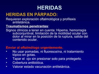 HERIDAS
HERIDAS EN PÁRPADO:
Requieren exploración oftalmológica y profilaxis
antitetánica.
Traumatismos penetrantes:
Signos clínicos a tener en cuenta: Hipema, hemorragia
subconjuntival, limitación de la motilidad ocular con
dolor al mirar en la posición de la ruptura, salida del
contenido ocular.
Enviar al oftalmólogo urgentemente.
•
No usar pomadas, ni fluoresceína, ni tratamiento
tópico en gotas.
•
Tapar el ojo sin presionar solo para protegerlo.
•
Cobertura antibiótica.
•
Valorar estado vacunación antitetánica.

 
