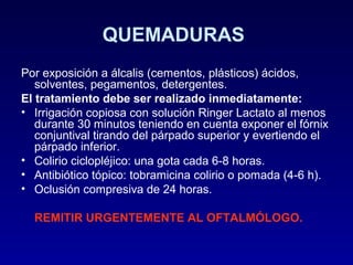 QUEMADURAS
Por exposición a álcalis (cementos, plásticos) ácidos,
solventes, pegamentos, detergentes.
El tratamiento debe ser realizado inmediatamente:
• Irrigación copiosa con solución Ringer Lactato al menos
durante 30 minutos teniendo en cuenta exponer el fórnix
conjuntival tirando del párpado superior y evertiendo el
párpado inferior.
• Colirio ciclopléjico: una gota cada 6-8 horas.
• Antibiótico tópico: tobramicina colirio o pomada (4-6 h).
• Oclusión compresiva de 24 horas.
REMITIR URGENTEMENTE AL OFTALMÓLOGO.

 
