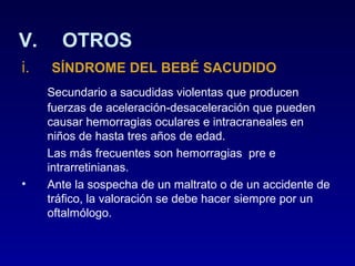 V.
i.

•

OTROS
SÍNDROME DEL BEBÉ SACUDIDO
Secundario a sacudidas violentas que producen
fuerzas de aceleración-desaceleración que pueden
causar hemorragias oculares e intracraneales en
niños de hasta tres años de edad.
Las más frecuentes son hemorragias pre e
intrarretinianas.
Ante la sospecha de un maltrato o de un accidente de
tráfico, la valoración se debe hacer siempre por un
oftalmólogo.

 
