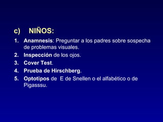 c)

NIÑOS:

1. Anamnesis: Preguntar a los padres sobre sospecha
de problemas visuales.
2. Inspección de los ojos.
3. Cover Test.
4. Prueba de Hirschberg.
5. Optotipos de E de Snellen o el alfabético o de
Pigasssu.

 