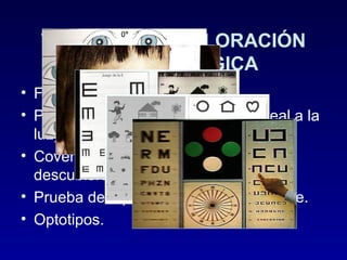 TÉCNICAS DE VALORACIÓN
OFTALMOLÓGICA
• Fulgor pupilar.
• Prueba de Hirschberg (reflejo corneal a la
luz).
• Cover Test (Prueba del ojo cubiertodescubierto).
• Prueba de tapar el ojo alternativamente.
• Optotipos.

 