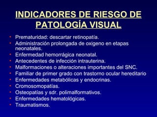 INDICADORES DE RIESGO DE
PATOLOGÍA VISUAL
• Prematuridad: descartar retinopatía.
• Administración prolongada de oxigeno en etapas
neonatales.
• Enfermedad hemorrágica neonatal.
• Antecedentes de infección intrauterina.
• Malformaciones o alteraciones importantes del SNC.
• Familiar de primer grado con trastorno ocular hereditario
• Enfermedades metabólicas y endocrinas.
• Cromosomopatías.
• Osteopatías y sdr. polimalformativos.
• Enfermedades hematológicas.
• Traumatismos.

 