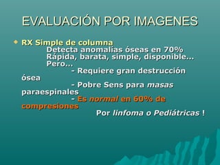 EVALUACIÓN POR IMAGENESEVALUACIÓN POR IMAGENES
 RX Simple de columnaRX Simple de columna
Detecta anomalías óseas en 70%Detecta anomalías óseas en 70%
Rápida, barata, simple, disponible...Rápida, barata, simple, disponible...
Pero...Pero...
- Requiere gran destrucción- Requiere gran destrucción
óseaósea
- Pobre Sens para- Pobre Sens para masasmasas
paraespinalesparaespinales
-- EsEs normalnormal en 60% deen 60% de
compresionescompresiones
PorPor linfoma o Pediátricaslinfoma o Pediátricas !!
 