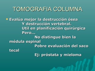 TOMOGRAFIA COLUMNATOMOGRAFIA COLUMNA
 Evalúa mejor la destrucción óseaEvalúa mejor la destrucción ósea
Y destrucción vertebral.Y destrucción vertebral.
Util en planificación quirúrgicaUtil en planificación quirúrgica
Pero...Pero...
No distingue bien laNo distingue bien la
médula espinalmédula espinal
Pobre evaluación del sacoPobre evaluación del saco
tecaltecal
Ej: próstata y mielomaEj: próstata y mieloma
 