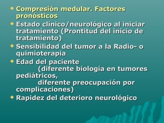  Compresión medular. FactoresCompresión medular. Factores
pronósticospronósticos
 Estado clínico/neurológico al iniciarEstado clínico/neurológico al iniciar
tratamiento (Prontitud del inicio detratamiento (Prontitud del inicio de
tratamiento)tratamiento)
 Sensibilidad del tumor a la Radio- oSensibilidad del tumor a la Radio- o
quimioterapiaquimioterapia
 Edad del pacienteEdad del paciente
(diferente biología en tumores(diferente biología en tumores
pediátricos,pediátricos,
diferente preocupación pordiferente preocupación por
complicaciones)complicaciones)
 Rapidez del deterioro neurológicoRapidez del deterioro neurológico
 