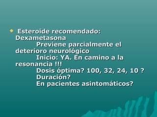 Esteroide recomendado:Esteroide recomendado:
DexametasonaDexametasona
Previene parcialmente elPreviene parcialmente el
deterioro neurológicodeterioro neurológico
Inicio: YA. En camino a laInicio: YA. En camino a la
resonancia !!!resonancia !!!
Dosis óptima? 100, 32, 24, 10 ?Dosis óptima? 100, 32, 24, 10 ?
Duración?Duración?
En pacientes asintomáticos?En pacientes asintomáticos?
 