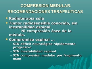 COMPRESION MEDULAR.COMPRESION MEDULAR.
RECOMENDACIONES TERAPEUTICASRECOMENDACIONES TERAPEUTICAS
 Radioterapia solaRadioterapia sola
 Tumor radiosensible conocido, sinTumor radiosensible conocido, sin
inestabilidad espinalinestabilidad espinal
Ni compresión ósea de laNi compresión ósea de la
médula.médula.
 Compromiso espinal ...Compromiso espinal ...
– SIN déficit neurológico rápidamenteSIN déficit neurológico rápidamente
progresivoprogresivo
– SIN inestabilidad espinalSIN inestabilidad espinal
– SIN compresión medular por fragmentoSIN compresión medular por fragmento
óseoóseo
 