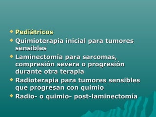  PediátricosPediátricos
 Quimioterapia inicial para tumoresQuimioterapia inicial para tumores
sensiblessensibles
 Laminectomía para sarcomas,Laminectomía para sarcomas,
compresión severa o progresióncompresión severa o progresión
durante otra terapiadurante otra terapia
 Radioterapia para tumores sensiblesRadioterapia para tumores sensibles
que progresan con quimioque progresan con quimio
 Radio- o quimio- post-laminectomíaRadio- o quimio- post-laminectomía
 