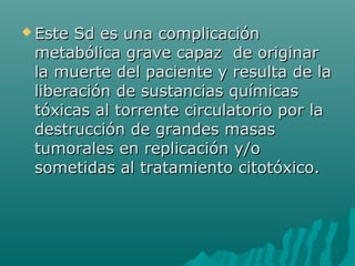  Este Sd es una complicaciónEste Sd es una complicación
metabólica grave capaz de originarmetabólica grave capaz de originar
la muerte del paciente y resulta de lala muerte del paciente y resulta de la
liberación de sustancias químicasliberación de sustancias químicas
tóxicas al torrente circulatorio por latóxicas al torrente circulatorio por la
destrucción de grandes masasdestrucción de grandes masas
tumorales en replicación y/otumorales en replicación y/o
sometidas al tratamiento citotóxico.sometidas al tratamiento citotóxico.
 