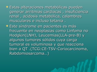  Estas alteraciones metabólicas puedenEstas alteraciones metabólicas pueden
generar arritmias cardiacas , insuficienciagenerar arritmias cardiacas , insuficiencia
renal , acidosis metabólica, calambresrenal , acidosis metabólica, calambres
musculares e incluso tetania .musculares e incluso tetania .
 Este síndrome en pacientes es másEste síndrome en pacientes es más
frecuente en neoplasias como Linfoma nofrecuente en neoplasias como Linfoma no
Hodgkin(LNH), Leucemias(LLA-pre-B) yHodgkin(LNH), Leucemias(LLA-pre-B) y
algunos tumores sólidos cuya cargaalgunos tumores sólidos cuya carga
tumoral es voluminosa y que reaccionatumoral es voluminosa y que reacciona
bien a QT .(TCG:CE-TSV-Coriocarcinoma,bien a QT .(TCG:CE-TSV-Coriocarcinoma,
Rabdomiosarcoma…)Rabdomiosarcoma…)
 