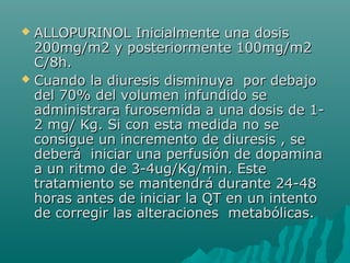  ALLOPURINOL Inicialmente una dosisALLOPURINOL Inicialmente una dosis
200mg/m2 y posteriormente 100mg/m2200mg/m2 y posteriormente 100mg/m2
C/8h.C/8h.
 Cuando la diuresis disminuya por debajoCuando la diuresis disminuya por debajo
del 70% del volumen infundido sedel 70% del volumen infundido se
administrara furosemida a una dosis de 1-administrara furosemida a una dosis de 1-
2 mg/ Kg. Si con esta medida no se2 mg/ Kg. Si con esta medida no se
consigue un incremento de diuresis , seconsigue un incremento de diuresis , se
deberá iniciar una perfusión de dopaminadeberá iniciar una perfusión de dopamina
a un ritmo de 3-4ug/Kg/min. Estea un ritmo de 3-4ug/Kg/min. Este
tratamiento se mantendrá durante 24-48tratamiento se mantendrá durante 24-48
horas antes de iniciar la QT en un intentohoras antes de iniciar la QT en un intento
de corregir las alteraciones metabólicas.de corregir las alteraciones metabólicas.
 