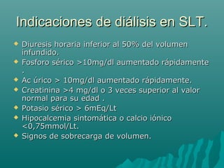Indicaciones de diálisis en SLT.Indicaciones de diálisis en SLT.
 Diuresis horaria inferior al 50% del volumenDiuresis horaria inferior al 50% del volumen
infundido.infundido.
 Fosforo sérico >10mg/dl aumentado rápidamenteFosforo sérico >10mg/dl aumentado rápidamente
..
 Ac úrico > 10mg/dl aumentado rápidamente.Ac úrico > 10mg/dl aumentado rápidamente.
 Creatinina >4 mg/dl o 3 veces superior al valorCreatinina >4 mg/dl o 3 veces superior al valor
normal para su edad .normal para su edad .
 Potasio sérico > 6mEq/LtPotasio sérico > 6mEq/Lt
 Hipocalcemia sintomática o calcio iónicoHipocalcemia sintomática o calcio iónico
<0,75mmol/Lt.<0,75mmol/Lt.
 Signos de sobrecarga de volumen.Signos de sobrecarga de volumen.
 