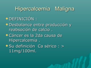 Hipercalcemia MalignaHipercalcemia Maligna
 DEFINICIÓN :DEFINICIÓN :
 Desbalance entre producción yDesbalance entre producción y
reabsoción de calcio .reabsoción de calcio .
 Cáncer es la 2da causa deCáncer es la 2da causa de
Hipercalcemia .Hipercalcemia .
 Su definición Ca sérico : >Su definición Ca sérico : >
11mg/100ml.11mg/100ml.
 
