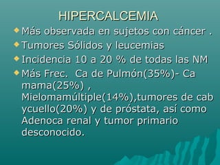 HIPERCALCEMIAHIPERCALCEMIA
 Más observada en sujetos con cáncer .Más observada en sujetos con cáncer .
 Tumores Sólidos y leucemiasTumores Sólidos y leucemias
 Incidencia 10 a 20 % de todas las NMIncidencia 10 a 20 % de todas las NM
 Más Frec. Ca de Pulmón(35%)- CaMás Frec. Ca de Pulmón(35%)- Ca
mama(25%) ,mama(25%) ,
Mielomamúltiple(14%),tumores de cabMielomamúltiple(14%),tumores de cab
ycuello(20%) y de próstata, así comoycuello(20%) y de próstata, así como
Adenoca renal y tumor primarioAdenoca renal y tumor primario
desconocido.desconocido.
 