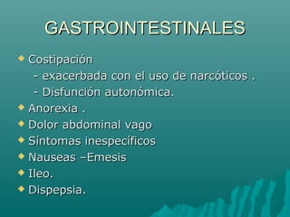 GASTROINTESTINALESGASTROINTESTINALES
 CostipaciónCostipación
- exacerbada con el uso de narcóticos .- exacerbada con el uso de narcóticos .
- Disfunción autonómica.- Disfunción autonómica.
 Anorexia .Anorexia .
 Dolor abdominal vagoDolor abdominal vago
 Síntomas inespecíficosSíntomas inespecíficos
 Nauseas –EmesisNauseas –Emesis
 Ileo.Ileo.
 Dispepsia.Dispepsia.
 