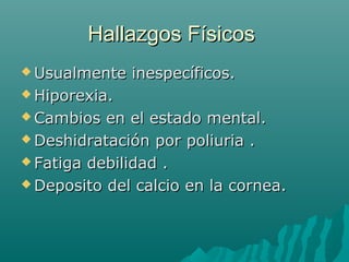 Hallazgos FísicosHallazgos Físicos
 Usualmente inespecíficos.Usualmente inespecíficos.
 Hiporexia.Hiporexia.
 Cambios en el estado mental.Cambios en el estado mental.
 Deshidratación por poliuria .Deshidratación por poliuria .
 Fatiga debilidad .Fatiga debilidad .
 Deposito del calcio en la cornea.Deposito del calcio en la cornea.
 