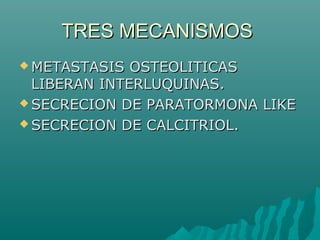 TRES MECANISMOSTRES MECANISMOS
 METASTASIS OSTEOLITICASMETASTASIS OSTEOLITICAS
LIBERAN INTERLUQUINAS.LIBERAN INTERLUQUINAS.
 SECRECION DE PARATORMONA LIKESECRECION DE PARATORMONA LIKE
 SECRECION DE CALCITRIOL.SECRECION DE CALCITRIOL.
 