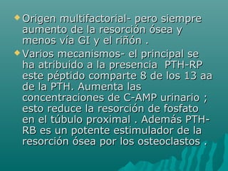  Origen multifactorial- pero siempreOrigen multifactorial- pero siempre
aumento de la resorción ósea yaumento de la resorción ósea y
menos vía GI y el riñón .menos vía GI y el riñón .
 Varios mecanismos- el principal seVarios mecanismos- el principal se
ha atribuido a la presencia PTH-RPha atribuido a la presencia PTH-RP
este péptido comparte 8 de los 13 aaeste péptido comparte 8 de los 13 aa
de la PTH. Aumenta lasde la PTH. Aumenta las
concentraciones de C-AMP urinario ;concentraciones de C-AMP urinario ;
esto reduce la resorción de fosfatoesto reduce la resorción de fosfato
en el túbulo proximal . Además PTH-en el túbulo proximal . Además PTH-
RB es un potente estimulador de laRB es un potente estimulador de la
resorción ósea por los osteoclastos .resorción ósea por los osteoclastos .
 