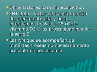  Otros factores para hipercalcemia:Otros factores para hipercalcemia:
 FNT Beta , factor de transformaciónFNT Beta , factor de transformación
del crecimiento alfa y beta ,del crecimiento alfa y beta ,
interlucinas 1 y 6 la 1,25 (OH)-interlucinas 1 y 6 la 1,25 (OH)-
vitamina D3 y las prostaglandinas devitamina D3 y las prostaglandinas de
la serie Ela serie E
 Las NM que se acompañan deLas NM que se acompañan de
metástasis óseas no necesariamentemetástasis óseas no necesariamente
presentan hipercalcemia.presentan hipercalcemia.
 