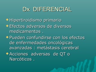 Dx DIFERENCIALDx DIFERENCIAL
 Hipertiroidismo primarioHipertiroidismo primario
 Efectos adversos de diversosEfectos adversos de diversos
medicamentos .medicamentos .
 Pueden confundirse con los efectosPueden confundirse con los efectos
de enfermedades oncológicasde enfermedades oncológicas
avanzadas : metástasis cerebralavanzadas : metástasis cerebral
 Acciones adversas de QT oAcciones adversas de QT o
Narcóticos .Narcóticos .
 