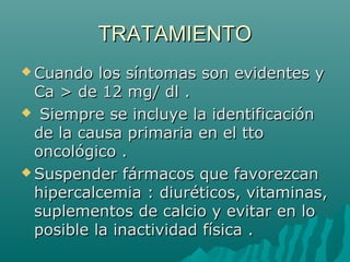 TRATAMIENTOTRATAMIENTO
 Cuando los síntomas son evidentes yCuando los síntomas son evidentes y
Ca > de 12 mg/ dl .Ca > de 12 mg/ dl .
 Siempre se incluye la identificaciónSiempre se incluye la identificación
de la causa primaria en el ttode la causa primaria en el tto
oncológico .oncológico .
 Suspender fármacos que favorezcanSuspender fármacos que favorezcan
hipercalcemia : diuréticos, vitaminas,hipercalcemia : diuréticos, vitaminas,
suplementos de calcio y evitar en losuplementos de calcio y evitar en lo
posible la inactividad física .posible la inactividad física .
 
