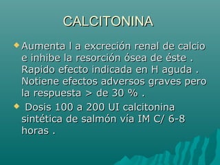 CALCITONINACALCITONINA
 Aumenta l a excreción renal de calcioAumenta l a excreción renal de calcio
e inhibe la resorción ósea de éste .e inhibe la resorción ósea de éste .
Rapido efecto indicada en H aguda .Rapido efecto indicada en H aguda .
Notiene efectos adversos graves peroNotiene efectos adversos graves pero
la respuesta > de 30 % .la respuesta > de 30 % .
 Dosis 100 a 200 UI calcitoninaDosis 100 a 200 UI calcitonina
sintética de salmón vía IM C/ 6-8sintética de salmón vía IM C/ 6-8
horas .horas .
 