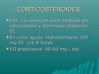 CORTICOSTEROIDESCORTICOSTEROIDES
 Inhi. La resorción ósea mediada porInhi. La resorción ósea mediada por
osteoclastos y disminuye absorciónosteoclastos y disminuye absorción
GI.GI.
 En crisis aguda Hidrocortisona 100En crisis aguda Hidrocortisona 100
mg EV c/6-8 horasmg EV c/6-8 horas
 VO prednisona 40-60 mg / día.VO prednisona 40-60 mg / día.
 