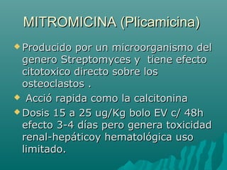 MITROMICINA (Plicamicina)MITROMICINA (Plicamicina)
 Producido por un microorganismo delProducido por un microorganismo del
genero Streptomyces y tiene efectogenero Streptomyces y tiene efecto
citotoxico directo sobre loscitotoxico directo sobre los
osteoclastos .osteoclastos .
 Acció rapida como la calcitoninaAcció rapida como la calcitonina
 Dosis 15 a 25 ug/Kg bolo EV c/ 48hDosis 15 a 25 ug/Kg bolo EV c/ 48h
efecto 3-4 días pero genera toxicidadefecto 3-4 días pero genera toxicidad
renal-hepáticoy hematológica usorenal-hepáticoy hematológica uso
limitado.limitado.
 