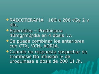  RADIOTERAPIA 100 a 200 cGy 2 vRADIOTERAPIA 100 a 200 cGy 2 v
día.día.
 Esteroides – PrednisonaEsteroides – Prednisona
40mg/m2/día en 4 dosis i.v.40mg/m2/día en 4 dosis i.v.
 Se puede combinar los anterioresSe puede combinar los anteriores
con CTX, VCN, ADRIA.con CTX, VCN, ADRIA.
 Cuando no respuesta sospechar deCuando no respuesta sospechar de
trombosis tto infusión iv detrombosis tto infusión iv de
uroquinasa a dosis de 200 UI /h.uroquinasa a dosis de 200 UI /h.
 