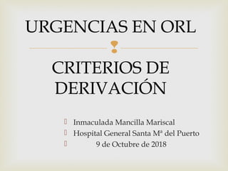 
URGENCIAS EN ORL
CRITERIOS DE
DERIVACIÓN
 Inmaculada Mancilla Mariscal
 Hospital General Santa Mª del Puerto
 9 de Octubre de 2018
 