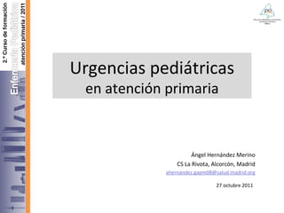Urgencias pediátricas en atención primaria Ángel Hernández Merino CS La Rivota, Alcorcón, Madrid [email_address] 27 octubre 2011   