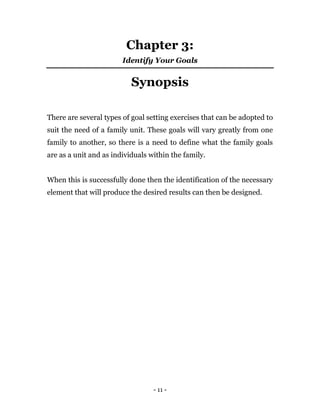 - 11 -
Chapter 3:
Identify Your Goals
Synopsis
There are several types of goal setting exercises that can be adopted to
suit the need of a family unit. These goals will vary greatly from one
family to another, so there is a need to define what the family goals
are as a unit and as individuals within the family.
When this is successfully done then the identification of the necessary
element that will produce the desired results can then be designed.
 