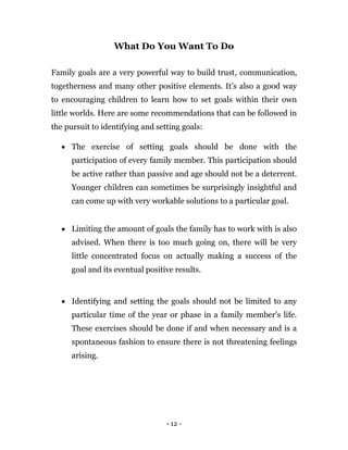 - 12 -
What Do You Want To Do
Family goals are a very powerful way to build trust, communication,
togetherness and many other positive elements. It’s also a good way
to encouraging children to learn how to set goals within their own
little worlds. Here are some recommendations that can be followed in
the pursuit to identifying and setting goals:
 The exercise of setting goals should be done with the
participation of every family member. This participation should
be active rather than passive and age should not be a deterrent.
Younger children can sometimes be surprisingly insightful and
can come up with very workable solutions to a particular goal.
 Limiting the amount of goals the family has to work with is also
advised. When there is too much going on, there will be very
little concentrated focus on actually making a success of the
goal and its eventual positive results.
 Identifying and setting the goals should not be limited to any
particular time of the year or phase in a family member’s life.
These exercises should be done if and when necessary and is a
spontaneous fashion to ensure there is not threatening feelings
arising.
 