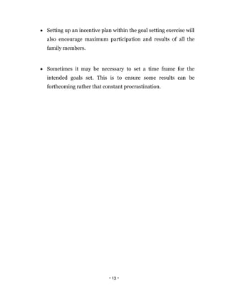 - 13 -
 Setting up an incentive plan within the goal setting exercise will
also encourage maximum participation and results of all the
family members.
 Sometimes it may be necessary to set a time frame for the
intended goals set. This is to ensure some results can be
forthcoming rather that constant procrastination.
 