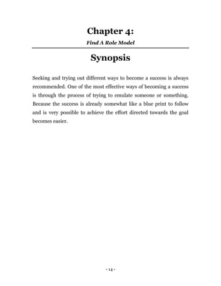 - 14 -
Chapter 4:
Find A Role Model
Synopsis
Seeking and trying out different ways to become a success is always
recommended. One of the most effective ways of becoming a success
is through the process of trying to emulate someone or something.
Because the success is already somewhat like a blue print to follow
and is very possible to achieve the effort directed towards the goal
becomes easier.
 