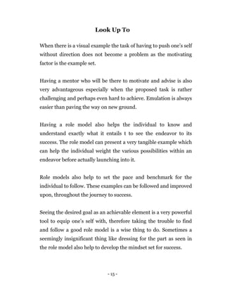 - 15 -
Look Up To
When there is a visual example the task of having to push one’s self
without direction does not become a problem as the motivating
factor is the example set.
Having a mentor who will be there to motivate and advise is also
very advantageous especially when the proposed task is rather
challenging and perhaps even hard to achieve. Emulation is always
easier than paving the way on new ground.
Having a role model also helps the individual to know and
understand exactly what it entails t to see the endeavor to its
success. The role model can present a very tangible example which
can help the individual weight the various possibilities within an
endeavor before actually launching into it.
Role models also help to set the pace and benchmark for the
individual to follow. These examples can be followed and improved
upon, throughout the journey to success.
Seeing the desired goal as an achievable element is a very powerful
tool to equip one’s self with, therefore taking the trouble to find
and follow a good role model is a wise thing to do. Sometimes a
seemingly insignificant thing like dressing for the part as seen in
the role model also help to develop the mindset set for success.
 