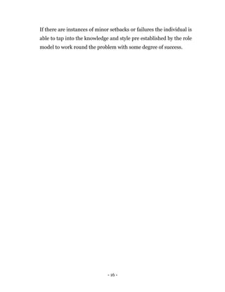 - 16 -
If there are instances of minor setbacks or failures the individual is
able to tap into the knowledge and style pre established by the role
model to work round the problem with some degree of success.
 
