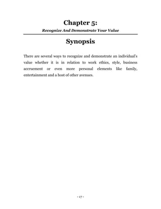 - 17 -
Chapter 5:
Recognize And Demonstrate Your Value
Synopsis
There are several ways to recognize and demonstrate an individual’s
value whether it is in relation to work ethics, style, business
accruement or even more personal elements like family,
entertainment and a host of other avenues.
 