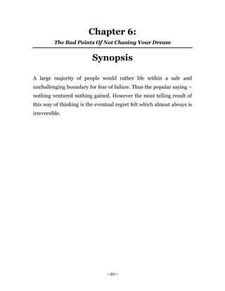 - 20 -
Chapter 6:
The Bad Points Of Not Chasing Your Dream
Synopsis
A large majority of people would rather life within a safe and
unchallenging boundary for fear of failure. Thus the popular saying –
nothing ventured nothing gained. However the most telling result of
this way of thinking is the eventual regret felt which almost always is
irreversible.
 