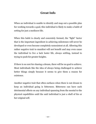 - 21 -
Great Info
When an individual is unable to identify and map out a possible plan
for working towards a goal, this individual is likely to make a habit of
setting for just a mediocre life.
When this habit is clearly and concretely formed, the “fight” factor
that is the important ingredient in achieving milestones will never be
developed or even become completely nonexistent at all. Allowing this
rather negative trait to manifest will not benefit and may even cause
the individual to live a lack luster life, always settling, instead to
trying to push for greater heights.
If there is no zest for chasing a dream, there will be no goal to achieve.
Most individuals like the idea of always being challenged to achieve
better things simply because it seems to give them a reason for
existence.
Another negative trait that often surfaces when there is not dream to
keep an individual going is bitterness. Bitterness can have such
detrimental effects on any individual spanning from the mental to the
physical capabilities until the said individual is just a shell of his or
her original self.
 
