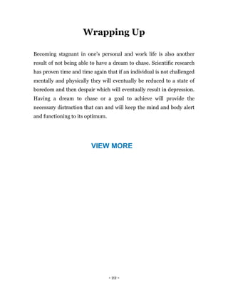 - 22 -
Wrapping Up
Becoming stagnant in one’s personal and work life is also another
result of not being able to have a dream to chase. Scientific research
has proven time and time again that if an individual is not challenged
mentally and physically they will eventually be reduced to a state of
boredom and then despair which will eventually result in depression.
Having a dream to chase or a goal to achieve will provide the
necessary distraction that can and will keep the mind and body alert
and functioning to its optimum.
VIEW MORE
 