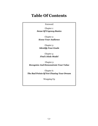 - 3 -
Table Of Contents
Foreword
Chapter 1:
Sense Of Urgency Basics
Chapter 2:
Know Your Audience
Chapter 3:
Identify Your Goals
Chapter 4:
Find A Role Model
Chapter 5:
Recognize And Demonstrate Your Value
Chapter 6:
The Bad Points Of Not Chasing Your Dream
Wrapping Up
 