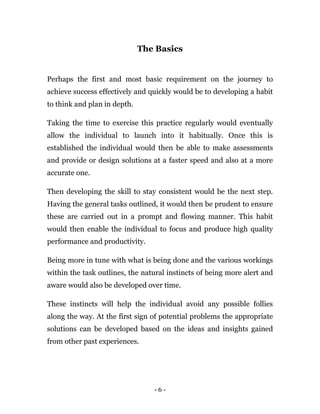 - 6 -
The Basics
Perhaps the first and most basic requirement on the journey to
achieve success effectively and quickly would be to developing a habit
to think and plan in depth.
Taking the time to exercise this practice regularly would eventually
allow the individual to launch into it habitually. Once this is
established the individual would then be able to make assessments
and provide or design solutions at a faster speed and also at a more
accurate one.
Then developing the skill to stay consistent would be the next step.
Having the general tasks outlined, it would then be prudent to ensure
these are carried out in a prompt and flowing manner. This habit
would then enable the individual to focus and produce high quality
performance and productivity.
Being more in tune with what is being done and the various workings
within the task outlines, the natural instincts of being more alert and
aware would also be developed over time.
These instincts will help the individual avoid any possible follies
along the way. At the first sign of potential problems the appropriate
solutions can be developed based on the ideas and insights gained
from other past experiences.
 