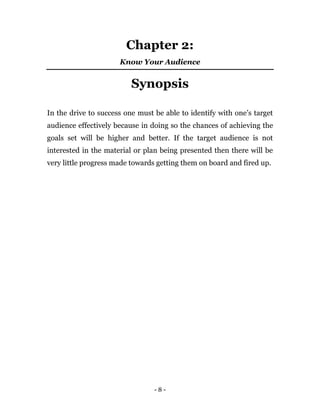 - 8 -
Chapter 2:
Know Your Audience
Synopsis
In the drive to success one must be able to identify with one’s target
audience effectively because in doing so the chances of achieving the
goals set will be higher and better. If the target audience is not
interested in the material or plan being presented then there will be
very little progress made towards getting them on board and fired up.
 