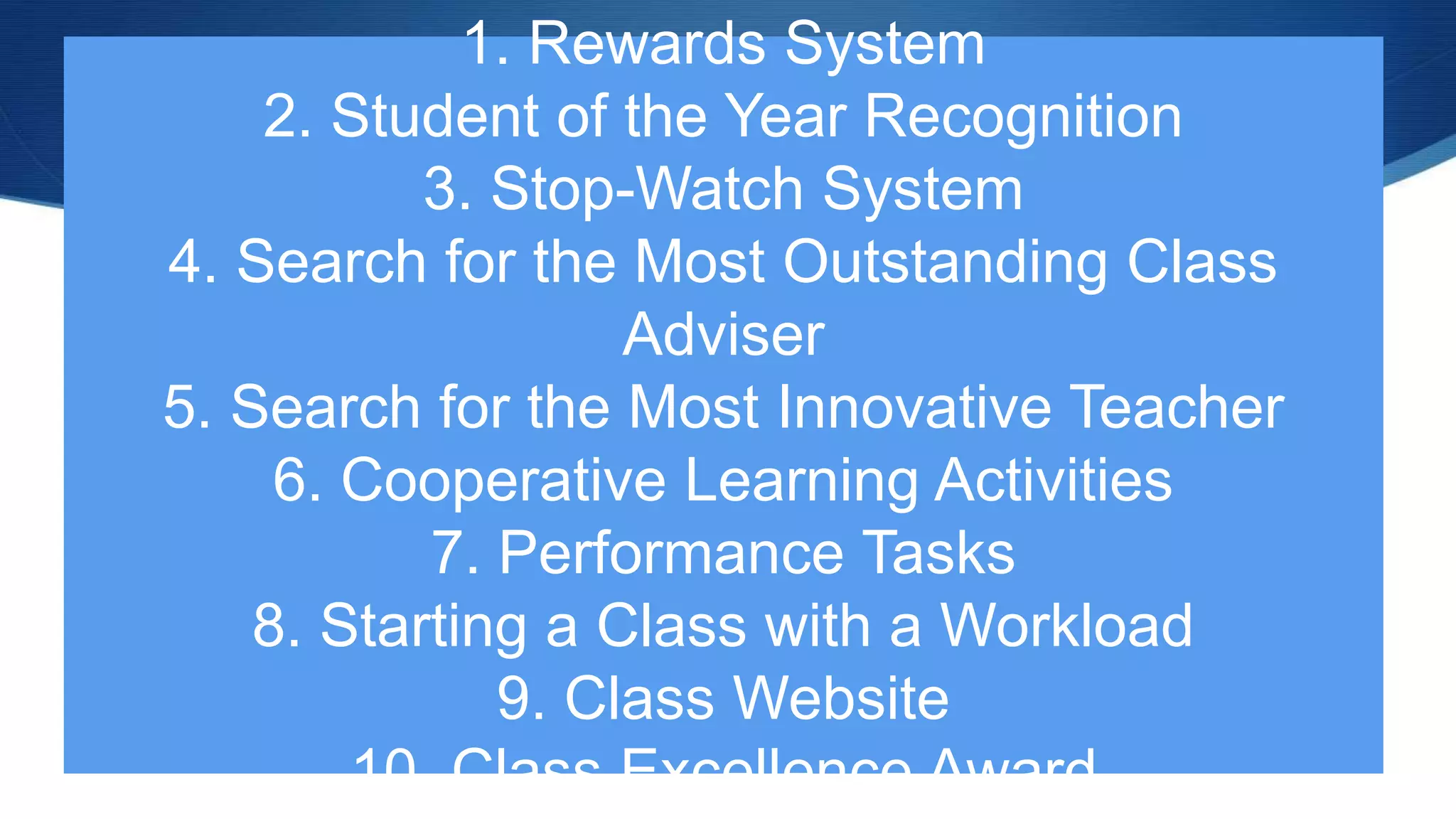 1. Rewards System
2. Student of the Year Recognition
3. Stop-Watch System
4. Search for the Most Outstanding Class
Adviser
5. Search for the Most Innovative Teacher
6. Cooperative Learning Activities
7. Performance Tasks
8. Starting a Class with a Workload
9. Class Website
10. Class Excellence Award
 